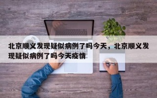 北京顺义发现疑似病例了吗今天，北京顺义发现疑似病例了吗今天疫情