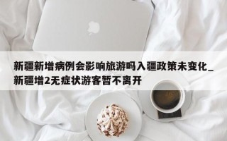 新疆新增病例会影响旅游吗入疆政策未变化_新疆增2无症状游客暂不离开