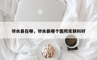 邻水县在哪，邻水县哪个医院皮肤科好