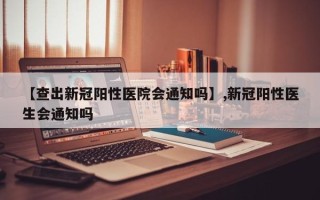 【查出新冠阳性医院会通知吗】,新冠阳性医生会通知吗