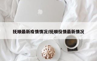 抚顺最新疫情情况/抚顺役情最新情况