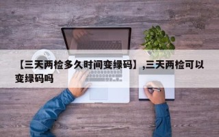 【三天两检多久时间变绿码】,三天两检可以变绿码吗