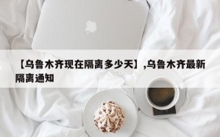 【乌鲁木齐现在隔离多少天】,乌鲁木齐最新隔离通知