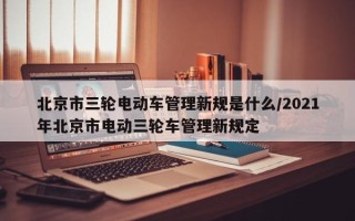 北京市三轮电动车管理新规是什么/2021年北京市电动三轮车管理新规定