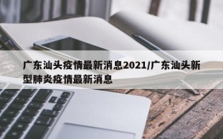 广东汕头疫情最新消息2021/广东汕头新型肺炎疫情最新消息