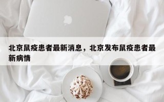 北京鼠疫患者最新消息，北京发布鼠疫患者最新病情