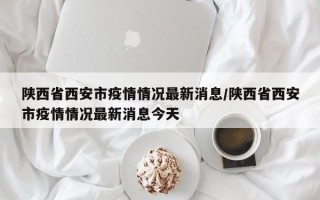 陕西省西安市疫情情况最新消息/陕西省西安市疫情情况最新消息今天