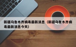 新疆乌鲁木齐病毒最新消息（新疆乌鲁木齐病毒最新消息今天）