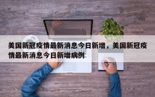 美国新冠疫情最新消息今日新增，美国新冠疫情最新消息今日新增病例
