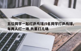 五位同学一起打乒乓球/5名同学打乒乓球,每两人打一场,共要打几场