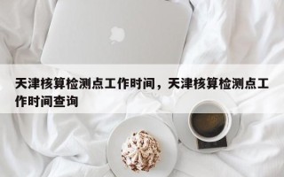 天津核算检测点工作时间，天津核算检测点工作时间查询