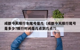 成都今天限行车尾号是几（成都今天限行尾号是多少?限行时间是几点到几点?）