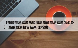 【核酸检测结果未检测到核酸检测结果怎么办】,核酸检测报告结果 未检出