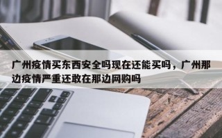 广州疫情买东西安全吗现在还能买吗，广州那边疫情严重还敢在那边网购吗