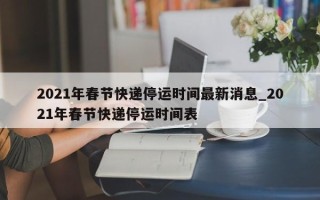 2021年春节快递停运时间最新消息_2021年春节快递停运时间表