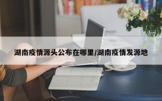 湖南疫情源头公布在哪里/湖南疫情发源地