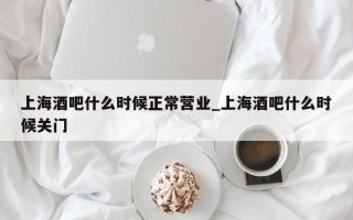 上海酒吧什么时候正常营业_上海酒吧什么时候关门
