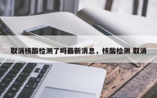 取消核酸检测了吗最新消息，核酸检测 取消