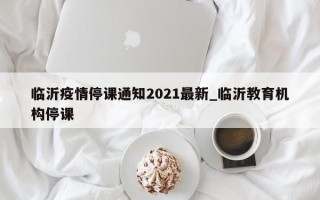 临沂疫情停课通知2021最新_临沂教育机构停课