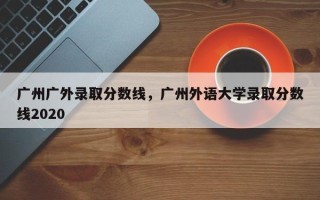 广州广外录取分数线，广州外语大学录取分数线2020