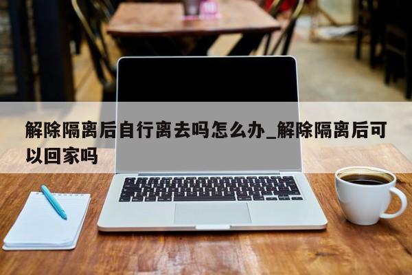 解除隔离后自行离去吗怎么办_解除隔离后可以回家吗-第1张图片